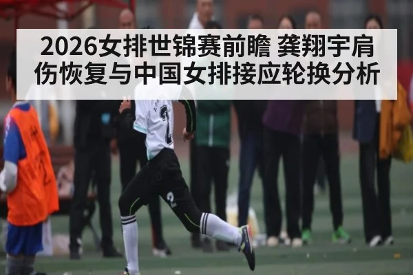 2026女排世锦赛前瞻 龚翔宇肩伤恢复与中国女排接应轮换分析