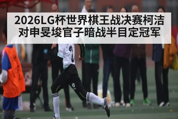 2026LG杯世界棋王战决赛柯洁对申旻埈官子暗战半目定冠军