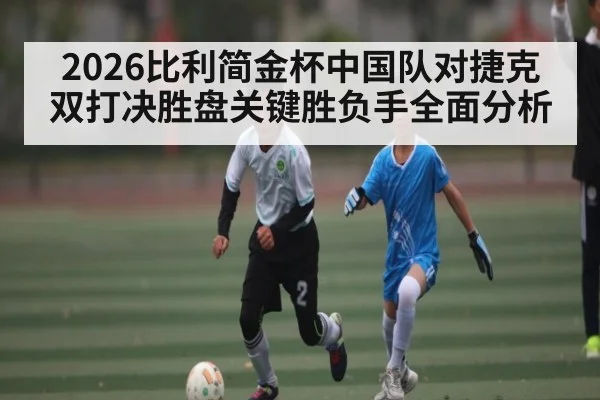 2026比利简金杯中国队对捷克双打决胜盘关键胜负手全面分析